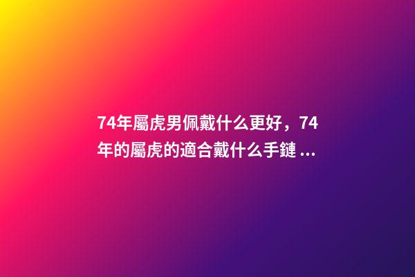 74年屬虎男佩戴什么更好，74年的屬虎的適合戴什么手鏈 74年屬虎男佩戴什么可以避兇提財運？-第1張-觀點-玄機派